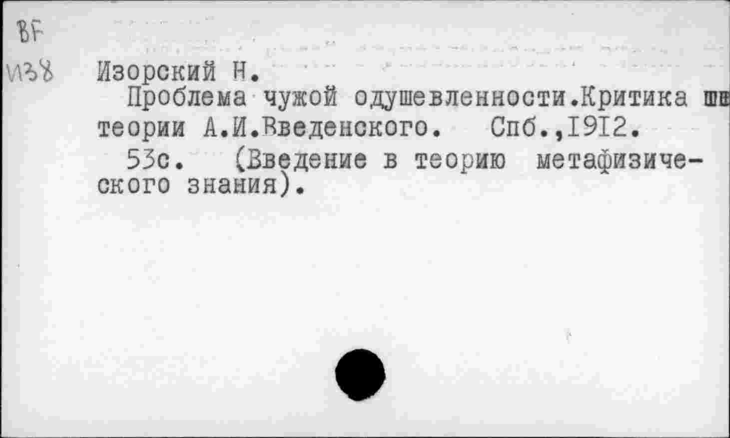 ﻿№
Изорский Н.
Проблема чужой одушевленности.Критика шва теории А.И.Введенского.	Спб.,1912.
53с. (Введение в теорию метафизического знания).